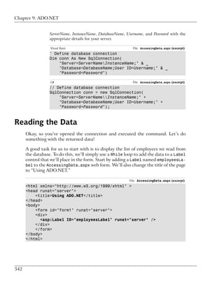 Chapter 9: ADO.NET


                  ServerName, InstanceName, DatabaseName, Username, and Password with the
                  appropriate details for your server.

                  Visual Basic                               File: AccessingData.aspx (excerpt)
                  ' Define database connection
                  Dim conn As New SqlConnection(
                      "Server=ServerNameInstanceName;" & _
                      "Database=DatabaseName;User ID=Username;" & _
                      "Password=Password")

                  C#                                         File: AccessingData.aspx (excerpt)
                  // Define database connection
                  SqlConnection conn = new SqlConnection(
                      "Server=ServerNameInstanceName;" +
                      "Database=DatabaseName;User ID=Username;" +
                      "Password=Password");



Reading the Data
      Okay, so you’ve opened the connection and executed the command. Let’s do
      something with the returned data!

      A good task for us to start with is to display the list of employees we read from
      the database. To do this, we’ll simply use a While loop to add the data to a Label
      control that we’ll place in the form. Start by adding a Label named employeesLa-
      bel to the AccessingData.aspx web form. We’ll also change the title of the page
      to “Using ADO.NET.”

                                                           File: AccessingData.aspx (excerpt)
      <html xmlns="http://www.w3.org/1999/xhtml" >
      <head runat="server">
          <title>Using ADO.NET</title>
      </head>
      <body>
          <form id="form1" runat="server">
          <div>
             <asp:Label ID="employeesLabel" runat="server" />
          </div>
          </form>
      </body>
      </html>




342
 
