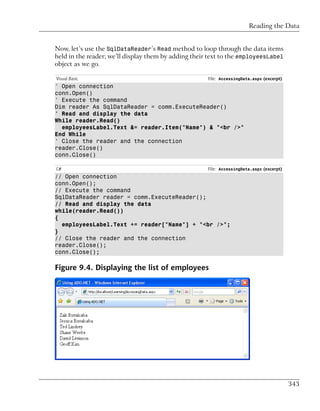 Reading the Data


Now, let’s use the SqlDataReader’s Read method to loop through the data items
held in the reader; we’ll display them by adding their text to the employeesLabel
object as we go.

Visual Basic                                          File: AccessingData.aspx (excerpt)
' Open connection
conn.Open()
' Execute the command
Dim reader As SqlDataReader = comm.ExecuteReader()
' Read and display the data
While reader.Read()
  employeesLabel.Text &= reader.Item("Name") & "<br />"
End While
' Close the reader and the connection
reader.Close()
conn.Close()

C#                                                    File: AccessingData.aspx (excerpt)
// Open connection
conn.Open();
// Execute the command
SqlDataReader reader = comm.ExecuteReader();
// Read and display the data
while(reader.Read())
{
  employeesLabel.Text += reader["Name"] + "<br />";
}
// Close the reader and the connection
reader.Close();
conn.Close();

Figure 9.4. Displaying the list of employees




                                                                                           343
 