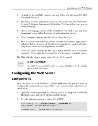 Configuring the Web Server


   1.   Go back to the ASP.NET support site and follow the Download the .NET
        Framework link again.

   2.   This time, click the appropriate download link under the .NET Framework
        Version 2.0 Software Development Kit heading. The link will advance you to
        a download page.

   3.   Choose the language version of the installation you want to use and click
        Download, as you did to download the redistributable package.

   4.   When prompted to do so, save the file to a local directory.

   5.   After the download is complete, double-click the executable to begin the in-
        stallation. Before you do so, I strongly recommend that you close all other
        programs to ensure the install proceeds smoothly.

   6.   Follow the steps outlined by the .NET Setup Wizard until installation
        completes. When asked for setup options, it’s safe to use the default values.

   The SDK will take slightly longer to install than the framework.

               A Big Download!
               The .NET Framework SDK weighs in at about 350MB, so it will probably
               take a while to download.


Configuring the Web Server
Configuring IIS
   After installing the .NET Framework and the SDK manually, you will need to
   configure IIS to make it aware of ASP.NET. To do this, you need to follow a few
   simple steps:

   1.   Open the command prompt by selecting Start > All Programs > Microsoft
        .NET Frameworks SDK v2.0 > SDK Command Prompt.

   2.   Type the following command to install ASP.NET:

        C:Program Files…SDKv2.0>aspnet_regiis.exe -i
        Start installing ASP.NET (2.0.50727).
        .........
        Finished installing ASP.NET (2.0.50727).



                                                                                        11
 