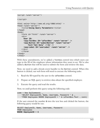 Using Parameters with Queries


<script runat="server">

</script>

<html xmlns="http://www.w3.org/1999/xhtml" >
<head runat="server">
    <title>Using Query Parameters</title>
</head>
<body>
    <form id="form1" runat="server">
    <div>
       User ID:
       <asp:TextBox ID="idTextBox" runat="server" />
       <asp:Button ID="submitButton" runat="server"
           Text="Get Data" /><br />
       <asp:Label ID="userLabel" runat="server" />
    </div>
    </form>
</body>
</html>

With these amendments, we’ve added a Textbox control into which users can
type in the ID of the employee whose information they want to see. We’ve also
added a Button that will be used to submit the form and retrieve the data.

Next, we need to add a Click event handler to the Button control. When this
button is clicked, our web form will need to execute the following tasks:

1.   Read the ID typed by the user in the idTextBox control.

2.   Prepare an SQL query to retrieve data about the specified employee.

3.   Execute the query and read the results.

Now, we could perform this query using the following code:

comm = New SqlCommand( _
    "SELECT EmployeeID, Name, Username, Password " & _
    "FROM Employees WHERE EmployeeID = " & idTextBox.Text , conn)

If the user entered the number 5 into the text box and clicked the button, the
following query would be run:

SELECT EmplyeeID, Name, Username, Password
FROM Employees
WHERE EmployeeID = 5



                                                                                 345
 