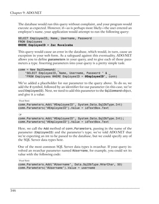 Chapter 9: ADO.NET


      The database would run this query without complaint, and your program would
      execute as expected. However, if—as is perhaps more likely—the user entered an
      employee’s name, your application would attempt to run the following query:

      SELECT EmployeeID, Name, Username, Password
      FROM Employees
      WHERE EmployeeID = Zac Ruvalcaba

      This query would cause an error in the database, which would, in turn, cause an
      exception in your web form. As a safeguard against this eventuality, ADO.NET
      allows you to define parameters in your query, and to give each of those para-
      meters a type. Inserting parameters into your query is a pretty simple task:

      comm = New SqlCommand( _
          "SELECT EmployeeID, Name, Username, Password " & _
          "FROM Employees WHERE EmployeeID = @EmployeeID", conn)

      We’ve added a placeholder for our parameter to the query above. To do so, we
      add the @ symbol, followed by an identifier for our parameter (in this case, we’ve
      used EmployeeID). Next, we need to add this parameter to the SqlCommand object,
      and give it a value:
      Visual Basic
      comm.Parameters.Add("@EmployeeID", System.Data.SqlDbType.Int)
      comm.Parameters("@EmployeeID").Value = idTextBox.Text

      C#
      comm.Parameters.Add("@EmployeeID", System.Data.SqlDbType.Int);
      comm.Parameters["@EmployeeID"].Value = idTextBox.Text

      Here, we call the Add method of conn.Parameters, passing in the name of the
      parameter (EmployeeID) and the parameter’s type; we’ve told ADO.NET that
      we’re expecting an int to be passed to the database, but we could specify any of
      the SQL Server data types here.

      One of the most common SQL Server data types is nvarchar. If your query in-
      volved an nvarchar parameter named @Username, for example, you could set its
      value with the following code:
      Visual Basic
      comm.Parameters.Add("@Username", Data.SqlDbType.NVarChar, 50)
      comm.Parameters("@Username").Value = username




346
 