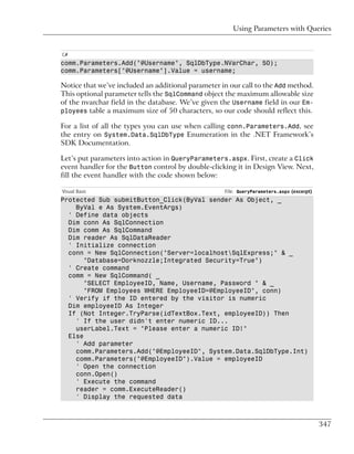 Using Parameters with Queries


C#
comm.Parameters.Add("@Username", SqlDbType.NVarChar, 50);
comm.Parameters["@Username"].Value = username;

Notice that we’ve included an additional parameter in our call to the Add method.
This optional parameter tells the SqlCommand object the maximum allowable size
of the nvarchar field in the database. We’ve given the Username field in our Em-
ployees table a maximum size of 50 characters, so our code should reflect this.

For a list of all the types you can use when calling conn.Parameters.Add, see
the entry on System.Data.SqlDbType Enumeration in the .NET Framework’s
SDK Documentation.

Let’s put parameters into action in QueryParameters.aspx. First, create a Click
event handler for the Button control by double-clicking it in Design View. Next,
fill the event handler with the code shown below:

Visual Basic                                        File: QueryParameters.aspx (excerpt)
Protected Sub submitButton_Click(ByVal sender As Object, _
    ByVal e As System.EventArgs)
  ' Define data objects
  Dim conn As SqlConnection
  Dim comm As SqlCommand
  Dim reader As SqlDataReader
  ' Initialize connection
  conn = New SqlConnection("Server=localhostSqlExpress;" & _
       "Database=Dorknozzle;Integrated Security=True")
  ' Create command
  comm = New SqlCommand( _
       "SELECT EmployeeID, Name, Username, Password " & _
       "FROM Employees WHERE EmployeeID=@EmployeeID", conn)
  ' Verify if the ID entered by the visitor is numeric
  Dim employeeID As Integer
  If (Not Integer.TryParse(idTextBox.Text, employeeID)) Then
    ' If the user didn't enter numeric ID...
    userLabel.Text = "Please enter a numeric ID!"
  Else
    ' Add parameter
    comm.Parameters.Add("@EmployeeID", System.Data.SqlDbType.Int)
    comm.Parameters("@EmployeeID").Value = employeeID
    ' Open the connection
    conn.Open()
    ' Execute the command
    reader = comm.ExecuteReader()
    ' Display the requested data



                                                                                           347
 