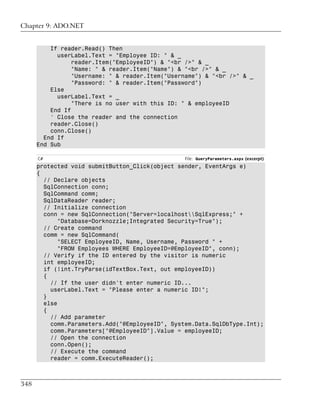 Chapter 9: ADO.NET


          If reader.Read() Then
            userLabel.Text = "Employee ID: " & _
                 reader.Item("EmployeeID") & "<br />" & _
                 "Name: " & reader.Item("Name") & "<br />" & _
                 "Username: " & reader.Item("Username") & "<br />" & _
                 "Password: " & reader.Item("Password")
          Else
            userLabel.Text = _
                 "There is no user with this ID: " & employeeID
          End If
          ' Close the reader and the connection
          reader.Close()
          conn.Close()
        End If
      End Sub

      C#                                         File: QueryParameters.aspx (excerpt)
      protected void submitButton_Click(object sender, EventArgs e)
      {
        // Declare objects
        SqlConnection conn;
        SqlCommand comm;
        SqlDataReader reader;
        // Initialize connection
        conn = new SqlConnection("Server=localhostSqlExpress;" +
             "Database=Dorknozzle;Integrated Security=True");
        // Create command
        comm = new SqlCommand(
             "SELECT EmployeeID, Name, Username, Password " +
             "FROM Employees WHERE EmployeeID=@EmployeeID", conn);
        // Verify if the ID entered by the visitor is numeric
        int employeeID;
        if (!int.TryParse(idTextBox.Text, out employeeID))
        {
          // If the user didn't enter numeric ID...
          userLabel.Text = "Please enter a numeric ID!";
        }
        else
        {
          // Add parameter
          comm.Parameters.Add("@EmployeeID", System.Data.SqlDbType.Int);
          comm.Parameters["@EmployeeID"].Value = employeeID;
          // Open the connection
          conn.Open();
          // Execute the command
          reader = comm.ExecuteReader();



348
 