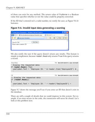 Chapter 9: ADO.NET


      of them can exist for any method. The return value of TryParse is a Boolean
      value that specifies whether or not the value could be properly converted.

      If the ID that’s entered isn’t a valid number, we notify the user, as Figure 9.6 il-
      lustrates.

      Figure 9.6. Invalid input data generating a warning




      We also notify the user if the query doesn’t return any results. This feature is
      simple to implement, because reader.Read only returns True if the query returns
      a record.

      Visual Basic                                          File: QueryParameters.aspx (excerpt)
      ' Display the requested data
      If reader.Read() Then
        userLabel.Text = "Employee ID: " & reader.Item("EmployeeID") & _
        ⋮

      C#                                                    File: QueryParameters.aspx (excerpt)
      // Display the requested data
      if (reader.Read())
      {
        userLabel.Text = "Employee ID: " + reader["EmployeeID"] +
        ⋮

      Figure 9.7 shows the message you’ll see if you enter an ID that doesn’t exist in
      the database.

      There are still a couple of details that we could improve in this system. For ex-
      ample, if an error occurs in the code, the connection will never be closed. Let’s
      look at this problem next.




350
 