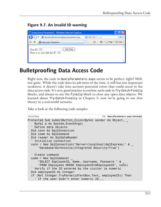 Bulletproofing Data Access Code


  Figure 9.7. An invalid ID warning




Bulletproofing Data Access Code
  Right now, the code in QueryParameters.aspx seems to be perfect, right? Well,
  not quite. While the code does its job most of the time, it still has one important
  weakness: it doesn’t take into account potential errors that could occur in the
  data access code. It’s very good practice to enclose such code in Try-Catch-Finally
  blocks, and always to use the Finally block to close any open data objects. We
  learned about Try-Catch-Finally in Chapter 5; now we’re going to use that
  theory in a real-world scenario.

  Take a look at the following code samples.

   Visual Basic                                        File: QueryParameters.aspx (excerpt)
  Protected Sub submitButton_Click(ByVal sender As Object, _
      ByVal e As System.EventArgs)
    ' Define data objects
    Dim conn As SqlConnection
    Dim comm As SqlCommand
    Dim reader As SqlDataReader
    ' Initialize connection
    conn = New SqlConnection("Server=localhostSqlExpress;" & _
        "Database=Dorknozzle;Integrated Security=True")

      ' Create command
      comm = New SqlCommand( _
          "SELECT EmployeeID, Name, Username, Password " & _
          "FROM Employees WHERE EmployeeID=@EmployeeID", conn)
      ' Verify if the ID entered by the visitor is numeric
      Dim employeeID As Integer
      If (Not Integer.TryParse(idTextBox.Text, employeeID)) Then
        ' If the user didn't enter numeric ID...




                                                                                              351
 