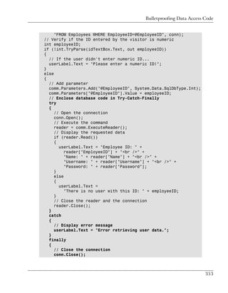 Bulletproofing Data Access Code


     "FROM Employees WHERE EmployeeID=@EmployeeID", conn);
// Verify if the ID entered by the visitor is numeric
int employeeID;
if (!int.TryParse(idTextBox.Text, out employeeID))
{
  // If the user didn't enter numeric ID...
  userLabel.Text = "Please enter a numeric ID!";
}
else
{
  // Add parameter
  comm.Parameters.Add("@EmployeeID", System.Data.SqlDbType.Int);
  comm.Parameters["@EmployeeID"].Value = employeeID;
  // Enclose database code in Try-Catch-Finally
  try
  {
     // Open the connection
     conn.Open();
     // Execute the command
     reader = comm.ExecuteReader();
     // Display the requested data
     if (reader.Read())
     {
       userLabel.Text = "Employee ID: " +
          reader["EmployeeID"] + "<br />" +
          "Name: " + reader["Name"] + "<br />" +
          "Username: " + reader["Username"] + "<br />" +
          "Password: " + reader["Password"];
     }
     else
     {
       userLabel.Text =
          "There is no user with this ID: " + employeeID;
     }
     // Close the reader and the connection
     reader.Close();
  }
  catch
  {
     // Display error message
     userLabel.Text = "Error retrieving user data.";
  }
  finally
  {
     // Close the connection
     conn.Close();



                                                                    353
 