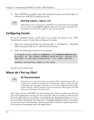 Chapter 1: Introducing ASP.NET and the .NET Platform


     3.   Once ASP.NET is installed, close the command prompt and check again to
          confirm that ASP.NET installed correctly.

                 Running aspnet_regiis.exe
                 Depending on the circumstances, ASP.NET may already have been installed
                 for you, but running aspnet_regiis.exe can’t hurt. Also, remember that
                 you need to run this utility again in case you reinstall IIS.

Configuring Cassini
     If you’ve installed Cassini, you’ll need to get under the hood of the .NET
     Framework to coerce Cassini into working as it should.

     1.   Open the command prompt by selecting Start > All Programs > Microsoft
          .NET Frameworks SDK v2.0 > SDK Command Prompt.

     2.   Enter the following command at the prompt:

          C:Program Files…SDKv2.0>gacutil /i C:CassiniCassini.dll
          Microsoft (R) .NET Global Assembly Cache Utility. Version 2.0…
          Copyright (c) Microsoft Corporation. All rights reserved.

          Assembly successfully added to the cache


     Cassini is now ready to go.

Where do I Put my Files?
                 IIS Recommended
                 From here on in, the instructions we provide will be centered around IIS, as
                 Cassini isn’t suitable for production environments. Many of the concepts
                 we’ll discuss do not apply to Cassini, as it’s much simpler and lacks many
                 of IIS’s features. Where needed, Cassini instructions will be given, but IIS
                 will receive the bulk of the discussion.

     Now that you have ASP.NET up and running, let’s find out where the files for
     your web applications are kept on the computer. You can readily set IIS to look
     for web applications in any folder, including the My Documents folder, or even a
     network share. By default, IIS maps the C:Inetpubwwwroot folder of your disk
     to your web site’s root directory, which is generally considered a good repository
     for storing and managing your web applications.



12
 