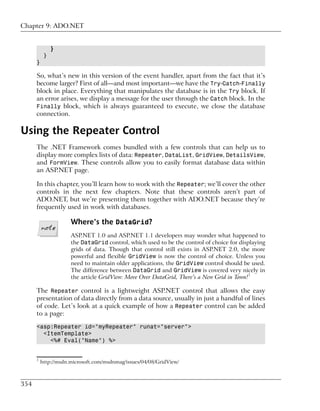 Chapter 9: ADO.NET


               }
           }
      }

      So, what’s new in this version of the event handler, apart from the fact that it’s
      become larger? First of all—and most important—we have the Try-Catch-Finally
      block in place. Everything that manipulates the database is in the Try block. If
      an error arises, we display a message for the user through the Catch block. In the
      Finally block, which is always guaranteed to execute, we close the database
      connection.

Using the Repeater Control
      The .NET Framework comes bundled with a few controls that can help us to
      display more complex lists of data: Repeater, DataList, GridView, DetailsView,
      and FormView. These controls allow you to easily format database data within
      an ASP.NET page.

      In this chapter, you’ll learn how to work with the Repeater; we’ll cover the other
      controls in the next few chapters. Note that these controls aren’t part of
      ADO.NET, but we’re presenting them together with ADO.NET because they’re
      frequently used in work with databases.

                      Where’s the DataGrid?
                      ASP.NET 1.0 and ASP.NET 1.1 developers may wonder what happened to
                      the DataGrid control, which used to be the control of choice for displaying
                      grids of data. Though that control still exists in ASP.NET 2.0, the more
                      powerful and flexible GridView is now the control of choice. Unless you
                      need to maintain older applications, the GridView control should be used.
                      The difference between DataGrid and GridView is covered very nicely in
                      the article GridView: Move Over DataGrid, There’s a New Grid in Town!1

      The Repeater control is a lightweight ASP.NET control that allows the easy
      presentation of data directly from a data source, usually in just a handful of lines
      of code. Let’s look at a quick example of how a Repeater control can be added
      to a page:

      <asp:Repeater id="myRepeater" runat="server">
        <ItemTemplate>
          <%# Eval("Name") %>


      1
          http://msdn.microsoft.com/msdnmag/issues/04/08/GridView/



354
 