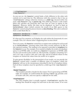 Using the Repeater Control


  </ItemTemplate>
</asp:Repeater>

As you can see, the Repeater control looks a little different to the other web
controls we’ve used thus far. The difference with this control is that it has an
<ItemTemplate> subtag—otherwise known as a child tag—located within the
main <asp:Repeater> tag, or parent tag. This child tag contains a code render
block that specifies the particular data item that we want to appear in the
Repeater. However, before this data can be displayed, we have to bind an
SqlDataReader object (which contains the results of an SQL query) to the
Repeater control using the process known as data binding. This task is achieved
from a code block like so:

myRepeater.DataSource = reader
myRepeater.DataBind()

It’s that easy! In a moment, we’ll display the code within the framework of a new
example. First, let’s discuss what’s happening here in more detail.

True to its name, the Repeater control lets us output some markup for each record
in an SqlDataReader, inserting values from those records wherever we like in
this repeated markup. The markup to be repeated is provided as templates for
the Repeater to use. For example, if we wanted to display the results of a database
query in an HTML table, we could use a Repeater to generate an HTML table
row for each record in that results set. We’d provide a template containing <tr>
and </tr> tags, as well as <td> and </td> tags, and we’d indicate where in that
template we wanted the values from the results set to appear.

To gain greater flexibility in the presentation of our results, we can provide the
Repeater control with a number of different types of templates, which the
Repeater will use in the circumstances described in the list of templates below.
Each of these templates must be specified in a child tag of the <asp:Repeater>
tag:

<HeaderTemplate>
       This template provides a header for the output. If we’re generating an HTML
       table, for example, we could include the opening <table> tag, provide a row
       of header cells (th), and even specify a caption for the table.

<ItemTemplate>
       The only template that is actually required, <ItemTemplate> specifies the
       markup that should be output for each item in the data source. If we were




                                                                                      355
 