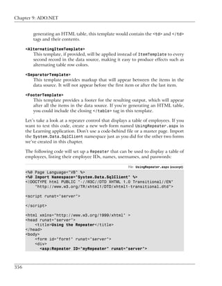 Chapter 9: ADO.NET


          generating an HTML table, this template would contain the <td> and </td>
          tags and their contents.

      <AlternatingItemTemplate>
          This template, if provided, will be applied instead of ItemTemplate to every
          second record in the data source, making it easy to produce effects such as
          alternating table row colors.

      <SeparatorTemplate>
          This template provides markup that will appear between the items in the
          data source. It will not appear before the first item or after the last item.

      <FooterTemplate>
          This template provides a footer for the resulting output, which will appear
          after all the items in the data source. If you’re generating an HTML table,
          you could include the closing </table> tag in this template.

      Let’s take a look at a repeater control that displays a table of employees. If you
      want to test this code, create a new web form named UsingRepeater.aspx in
      the Learning application. Don’t use a code-behind file or a master page. Import
      the System.Data.SqlClient namespace just as you did for the other two forms
      we’ve created in this chapter.

      The following code will set up a Repeater that can be used to display a table of
      employees, listing their employee IDs, names, usernames, and passwords:

                                                           File: UsingRepeater.aspx (excerpt)
      <%@ Page Language="VB" %>
      <%@ Import Namespace="System.Data.SqlClient" %>
      <!DOCTYPE html PUBLIC "-//W3C//DTD XHTML 1.0 Transitional//EN"
          "http://www.w3.org/TR/xhtml1/DTD/xhtml1-transitional.dtd">

      <script runat="server">

      </script>

      <html xmlns="http://www.w3.org/1999/xhtml" >
      <head runat="server">
          <title>Using the Repeater</title>
      </head>
      <body>
          <form id="form1" runat="server">
          <div>
             <asp:Repeater ID="myRepeater" runat="server">



356
 