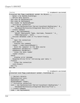 Chapter 9: ADO.NET


      Visual Basic                                File: UsingRepeater.aspx (excerpt)
      Protected Sub Page_Load(ByVal sender As Object, _
          ByVal e As System.EventArgs)
        ' Define data objects
        Dim conn As SqlConnection
        Dim comm As SqlCommand
        Dim reader As SqlDataReader
        ' Initialize connection
        conn = New SqlConnection("Server=localhostSqlExpress;" & _
            "Database=Dorknozzle;Integrated Security=True")
        ' Create command
        comm = New SqlCommand( _
            "SELECT EmployeeID, Name, Username, Password " & _
            "FROM Employees", conn)
        ' Enclose database code in Try-Catch-Finally
        Try
          ' Open the connection
          conn.Open()
          ' Execute the command
          reader = comm.ExecuteReader()
          ' Bind the repeater to the data source
          myRepeater.DataSource = reader
          myRepeater.DataBind()
          ' Close the data reader
          reader.Close()
        Catch
          ' Display error message
          Response.Write("Error retrieving user data.")
        Finally
          ' Close the connection
          conn.Close()
        End Try
      End Sub

      C#                                          File: UsingRepeater.aspx (excerpt)
      protected void Page_Load(object sender, EventArgs e)
      {
        // Declare objects
        SqlConnection conn;
        SqlCommand comm;
        SqlDataReader reader;
        // Initialize connection
        conn = new SqlConnection("Server=localhostSqlExpress;" +
            "Database=Dorknozzle;Integrated Security=True");
        // Create command
        comm = new SqlCommand(



358
 