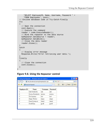 Using the Repeater Control


        "SELECT EmployeeID, Name, Username, Password " +
        "FROM Employees", conn);
    // Enclose database code in Try-Catch-Finally
    try
    {
      // Open the connection
      conn.Open();
      // Execute the command
      reader = comm.ExecuteReader();
      // Bind the repeater to the data source
      myRepeater.DataSource = reader;
      myRepeater.DataBind();
      // Close the data reader
      reader.Close();
    }
    catch
    {
      // Display error message
      Response.Write("Error retrieving user data.");
    }
    finally
    {
      // Close the connection
      conn.Close();
    }
}

Figure 9.8. Using the Repeater control




                                                                        359
 
