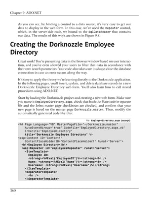Chapter 9: ADO.NET


      As you can see, by binding a control to a data source, it’s very easy to get our
      data to display in the web form. In this case, we’ve used the Repeater control,
      which, in the server-side code, we bound to the SqlDataReader that contains
      our data. The results of this work are shown in Figure 9.8.


Creating the Dorknozzle Employee
Directory
      Great work! You’re presenting data in the browser window based on user interac-
      tion, and you’ve even allowed your users to filter that data in accordance with
      their own search parameters. Your code also takes care to always close the database
      connection in case an error occurs along the way.

      It’s time to apply the theory we’re learning directly to the Dorknozzle application.
      In the following pages, you'll insert, update, and delete database records in a new
      Dorknozzle Employee Directory web form. You’ll also learn how to call stored
      procedures using ADO.NET.

      Start by loading the Dorknozzle project and creating a new web form. Make sure
      you name it EmployeeDirectory.aspx, check that both the Place code in separate
      file and the Select master page checkboxes are checked, and confirm that your
      new page is based on the master page Dorknozzle.master. Then, modify the
      automatically generated code like this:

                                                        File: EmployeeDirectory.aspx (excerpt)
      <%@ Page Language="VB" MasterPageFile="~/Dorknozzle.master"
          AutoEventWireup="true" CodeFile="EmployeeDirectory.aspx.vb"
          Inherits="EmployeeDirectory"
          title="Dorknozzle Employee Directory" %>
      <asp:Content ID="Content1"
          ContentPlaceHolderID="ContentPlaceHolder1" Runat="Server">
        <h1>Employee Directory</h1>
        <asp:Repeater id="employeesRepeater" runat="server">
          <ItemTemplate>
            Employee ID:
            <strong><%#Eval("EmployeeID")%></strong><br />
            Name: <strong><%#Eval("Name")%></strong><br />
            Username: <strong><%#Eval("Username")%></strong>
          </ItemTemplate>
          <SeparatorTemplate>
            <hr />
          </SeparatorTemplate>



360
 