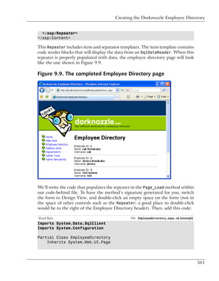 Creating the Dorknozzle Employee Directory


  </asp:Repeater>
</asp:Content>

This Repeater includes item and separator templates. The item template contains
code render blocks that will display the data from an SqlDataReader. When this
repeater is properly populated with data, the employee directory page will look
like the one shown in Figure 9.9.

Figure 9.9. The completed Employee Directory page




We’ll write the code that populates the repeater in the Page_Load method within
our code-behind file. To have the method’s signature generated for you, switch
the form to Design View, and double-click an empty space on the form (not in
the space of other controls such as the Repeater; a good place to double-click
would be to the right of the Employee Directory header). Then, add this code:

Visual Basic                                   File: EmployeeDirectory.aspx.vb (excerpt)
Imports System.Data.SqlClient
Imports System.Configuration

Partial Class EmployeeDirectory
    Inherits System.Web.UI.Page




                                                                                           361
 