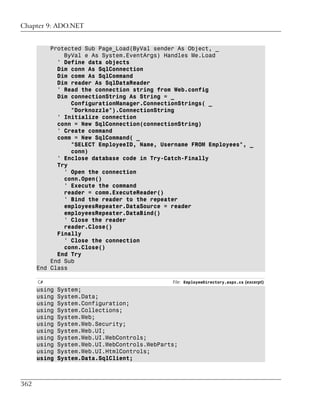 Chapter 9: ADO.NET


          Protected Sub Page_Load(ByVal sender As Object, _
              ByVal e As System.EventArgs) Handles Me.Load
            ' Define data objects
            Dim conn As SqlConnection
            Dim comm As SqlCommand
            Dim reader As SqlDataReader
            ' Read the connection string from Web.config
            Dim connectionString As String = _
                ConfigurationManager.ConnectionStrings( _
                "Dorknozzle").ConnectionString
            ' Initialize connection
            conn = New SqlConnection(connectionString)
            ' Create command
            comm = New SqlCommand( _
                "SELECT EmployeeID, Name, Username FROM Employees", _
                conn)
            ' Enclose database code in Try-Catch-Finally
            Try
              ' Open the connection
              conn.Open()
              ' Execute the command
              reader = comm.ExecuteReader()
              ' Bind the reader to the repeater
              employeesRepeater.DataSource = reader
              employeesRepeater.DataBind()
              ' Close the reader
              reader.Close()
            Finally
              ' Close the connection
              conn.Close()
            End Try
          End Sub
      End Class

      C#                                       File: EmployeeDirectory.aspx.cs (excerpt)
      using   System;
      using   System.Data;
      using   System.Configuration;
      using   System.Collections;
      using   System.Web;
      using   System.Web.Security;
      using   System.Web.UI;
      using   System.Web.UI.WebControls;
      using   System.Web.UI.WebControls.WebParts;
      using   System.Web.UI.HtmlControls;
      using   System.Data.SqlClient;



362
 