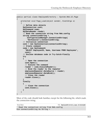Creating the Dorknozzle Employee Directory



public partial class EmployeeDirectory : System.Web.UI.Page
{
    protected void Page_Load(object sender, EventArgs e)
    {
      // Define data objects
      SqlConnection conn;
      SqlCommand comm;
      SqlDataReader reader;
      // Read the connection string from Web.config
      string connectionString =
          ConfigurationManager.ConnectionStrings[
          "Dorknozzle"].ConnectionString;
      // Initialize connection
      conn = new SqlConnection(connectionString);
      // Create command
      comm = new SqlCommand(
        "SELECT EmployeeID, Name, Username FROM Employees",
        conn);
      // Enclose database code in Try-Catch-Finally
      try
      {
        // Open the connection
        conn.Open();
        // Execute the command
        reader = comm.ExecuteReader();
        // Bind the reader to the repeater
        employeesRepeater.DataSource = reader;
        employeesRepeater.DataBind();
        // Close the reader
        reader.Close();
      }
      finally
      {
        // Close the connection
        conn.Close();
      }
    }
}

Most of the code should look familiar, except for the following bit, which reads
the connection string:

Visual Basic                                   File: EmployeeDirectory.aspx.vb (excerpt)
' Read the connection string from Web.config
Dim connectionString As String =



                                                                                           363
 