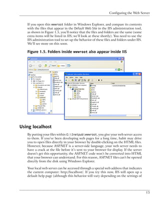 Configuring the Web Server


   If you open this wwwroot folder in Windows Explorer, and compare its contents
   with the files that appear in the Default Web Site in the IIS administration tool,
   as shown in Figure 1.5, you’ll notice that the files and folders are the same (some
   extra items will be listed in IIS; we’ll look at these shortly). You need to use the
   IIS administration tool to set up the behavior of these files and folders under IIS.
   We’ll see more on this soon.

   Figure 1.5. Folders inside wwwroot also appear inside IIS




Using localhost
   By putting your files within C:Inetpubwwwroot, you give your web server access
   to them. If you’ve been developing web pages for a long time, habit may drive
   you to open files directly in your browser by double-clicking on the HTML files.
   However, because ASP.NET is a server-side language, your web server needs to
   have a crack at the file before it’s sent to your browser for display. If the server
   doesn’t get this opportunity, the ASP.NET code won’t be converted into HTML
   that your browser can understand. For this reason, ASP.NET files can’t be opened
   directly from the disk using Windows Explorer.

   Your local web server can be accessed through a special web address that indicates
   the current computer: http://localhost/. If you try this now, IIS will open up a
   default help page (although this behavior will vary depending on the settings of




                                                                                          13
 
