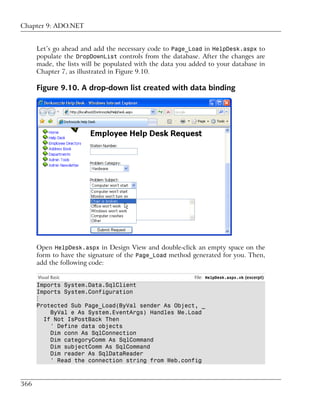 Chapter 9: ADO.NET


      Let’s go ahead and add the necessary code to Page_Load in HelpDesk.aspx to
      populate the DropDownList controls from the database. After the changes are
      made, the lists will be populated with the data you added to your database in
      Chapter 7, as illustrated in Figure 9.10.

      Figure 9.10. A drop-down list created with data binding




      Open HelpDesk.aspx in Design View and double-click an empty space on the
      form to have the signature of the Page_Load method generated for you. Then,
      add the following code:

      Visual Basic                                         File: HelpDesk.aspx.vb (excerpt)
      Imports System.Data.SqlClient
      Imports System.Configuration
      ⋮
      Protected Sub Page_Load(ByVal sender As Object, _
          ByVal e As System.EventArgs) Handles Me.Load
        If Not IsPostBack Then
          ' Define data objects
          Dim conn As SqlConnection
          Dim categoryComm As SqlCommand
          Dim subjectComm As SqlCommand
          Dim reader As SqlDataReader
          ' Read the connection string from Web.config



366
 