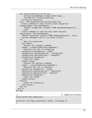 More Data Binding


    Dim connectionString As String = _
         ConfigurationManager.ConnectionStrings( _
         "Dorknozzle").ConnectionString
    ' Initialize connection
    conn = New SqlConnection(connectionString)
    ' Create command to read the help desk categories
    categoryComm = New SqlCommand( _
         "SELECT CategoryID, Category FROM HelpDeskCategories", _
         conn)
    ' Create command to read the help desk subjects
    subjectComm = New SqlCommand( _
      "SELECT SubjectID, Subject FROM HelpDeskSubjects", conn)
    ' Enclose database code in Try-Catch-Finally
    Try
      ' Open the connection
      conn.Open()
      ' Execute the category command
      reader = categoryComm.ExecuteReader()
      ' Populate the list of categories
      categoryList.DataSource = reader
      categoryList.DataValueField = "CategoryID"
      categoryList.DataTextField = "Category"
      categoryList.DataBind()
      ' Close the reader
      reader.Close()
      ' Execute the subjects command
      reader = subjectComm.ExecuteReader()
      ' Populate the list of subjects
      subjectList.DataSource = reader
      subjectList.DataValueField = "SubjectID"
      subjectList.DataTextField = "Subject"
      subjectList.DataBind()
      ' Close the reader
      reader.Close()
    Finally
      ' Close the connection
      conn.Close()
    End Try
  End If
End Sub

C#                                            File: HelpDesk.aspx.cs (excerpt)
using System.Data.SqlClient;
⋮
protected void Page_Load(object sender, EventArgs e)
{



                                                                                 367
 
