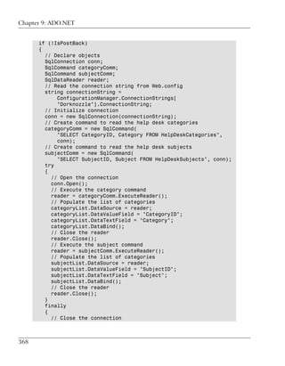 Chapter 9: ADO.NET


      if (!IsPostBack)
      {
        // Declare objects
        SqlConnection conn;
        SqlCommand categoryComm;
        SqlCommand subjectComm;
        SqlDataReader reader;
        // Read the connection string from Web.config
        string connectionString =
            ConfigurationManager.ConnectionStrings[
            "Dorknozzle"].ConnectionString;
        // Initialize connection
        conn = new SqlConnection(connectionString);
        // Create command to read the help desk categories
        categoryComm = new SqlCommand(
            "SELECT CategoryID, Category FROM HelpDeskCategories",
            conn);
        // Create command to read the help desk subjects
        subjectComm = new SqlCommand(
            "SELECT SubjectID, Subject FROM HelpDeskSubjects", conn);
        try
        {
          // Open the connection
          conn.Open();
          // Execute the category command
          reader = categoryComm.ExecuteReader();
          // Populate the list of categories
          categoryList.DataSource = reader;
          categoryList.DataValueField = "CategoryID";
          categoryList.DataTextField = "Category";
          categoryList.DataBind();
          // Close the reader
          reader.Close();
          // Execute the subject command
          reader = subjectComm.ExecuteReader();
          // Populate the list of categories
          subjectList.DataSource = reader;
          subjectList.DataValueField = "SubjectID";
          subjectList.DataTextField = "Subject";
          subjectList.DataBind();
          // Close the reader
          reader.Close();
        }
        finally
        {
          // Close the connection



368
 