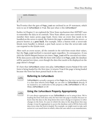 More Data Binding


            conn.Close();
        }
    }
}

You’ll notice that the guts of Page_Load are enclosed in an If statement, which
tests to see if IsPostBack is True. But just what is this IsPostBack?

Earlier, in Chapter 2, we explored the View State mechanism that ASP.NET uses
to remember the data in its controls. View State allows your user controls to re-
member their states across page loads. Every time an event that needs to be
handled on the server is raised, the form in the page is submitted to the server—a
process known as a post back. For example, when a button with a server-side
Click event handler is clicked, a post back occurs so that the server-side code
can respond to the Click event.

After such an event occurs, all the controls in the web form retain their values,
but the Page_Load method is executed again regardless. In consequence, if you
click the Submit Request button ten times, Page_Load will be executed ten times.
If the data access code that fills the form with values is in Page_Load, the database
will be queried ten times, even though the data that needs to be displayed on the
page doesn’t change!

It’s here that IsPostBack comes into play. IsPostBack returns False if the web
form is being loaded for the first time; it returns True if the page is being loaded
because the form has been posted back to the server.

               Referring to IsPostBack
               IsPostBack is actually a property of the Page class, but since our web form
               is a class that inherits from Page, we can refer to IsPostBack directly. If
               we wanted to, we could refer to this property as Me.IsPostBack in VB, or
               this.IsPostBack in C#.

               Using the IsPostBack Property Appropriately
               It’s not always appropriate to use IsPostBack as we’re using it here. We’re
               loading the form with data only the first time the page is loaded, because we
               know that the data in the drop-down lists won’t change in response to other
               changes in the form. In cases in which the data in the drop-down lists may
               change, it may be appropriate to access the database and re-fill the form with
               data every time the form is loaded. For example, we might want to take such
               action in a car search form in which, when the user selects a car manufacturer,




                                                                                                 369
 
