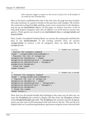 Chapter 9: ADO.NET


                     their selection triggers a request to the server to load a list of all models of
                     car made by that manufacturer.

      Once it has been established that this is the first time the page has been loaded,
      the code continues in a pattern similar to the previous code samples. We retrieve
      the connection string from Web.config, create a new connection to the database,
      and set up our SqlCommand objects. In this page, we retrieve two lists—a list of
      help desk request categories and a list of subjects—so we’ll need to execute two
      queries. These queries are stored in two SqlCommand objects: categoryComm and
      subjectComm.

      Next, inside a Try-Catch-Finally block, we execute the commands and bind the
      data in our SqlDataReader to the existing controls. First, we execute
      categoryComm to retrieve a list of categories; then, we bind that list to
      categoryList:

      Visual Basic                                                     File: HelpDesk.aspx.vb (excerpt)
      ' Execute the category command
      reader = categoryComm.ExecuteReader()
      ' Populate the list of categories
      categoryList.DataSource = reader
      categoryList.DataValueField = "CategoryID"
      categoryList.DataTextField = "Category"
      categoryList.DataBind()
      ' Close the reader
      reader.Close()

      C#                                                               File: HelpDesk.aspx.cs (excerpt)
      // Execute the category command
      reader = categoryComm.ExecuteReader();
      // Populate the list of categories
      categoryList.DataSource = reader;
      categoryList.DataValueField = "CategoryID";
      categoryList.DataTextField = "Category";
      categoryList.DataBind();
      // Close the reader
      reader.Close();

      Note that not all controls handle their bindings in the same way. In this case, we
      want the DropDownList control to display the data from the Category column
      of the HelpDeskCategories table. The DropDownList control is cleverly designed,
      and it can also store an ID associated with each item in the list. This can be very
      helpful when we’re performing database operations using the items selected from




370
 