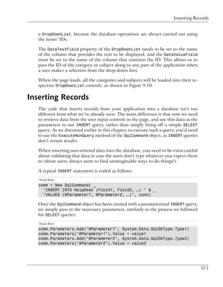 Inserting Records


   a DropDownList, because the database operations are always carried out using
   the items’ IDs.

   The DataTextField property of the DropDownList needs to be set to the name
   of the column that provides the text to be displayed, and the DataValueField
   must be set to the name of the column that contains the ID. This allows us to
   pass the ID of the category or subject along to any part of the application when
   a user makes a selection from the drop-down lists.

   When the page loads, all the categories and subjects will be loaded into their re-
   spective DropDownList controls, as shown in Figure 9.10.

Inserting Records
   The code that inserts records from your application into a database isn’t too
   different from what we’ve already seen. The main difference is that now we need
   to retrieve data from the user input controls in the page, and use this data as the
   parameters to our INSERT query, rather than simply firing off a simple SELECT
   query. As we discussed earlier in this chapter, to execute such a query, you’d need
   to use the ExecuteNonQuery method of the SqlCommand object, as INSERT queries
   don’t return results.

   When inserting user-entered data into the database, you need to be extra careful
   about validating that data in case the users don’t type whatever you expect them
   to (those users always seem to find unimaginable ways to do things!).

   A typical INSERT statement is coded as follows:
   Visual Basic
   comm = New SqlCommand( _
     "INSERT INTO HelpDesk (Field1, Field2, …) " & _
     "VALUES (@Parameter1, @Parameter2, …)", conn)

   Once the SqlCommand object has been created with a parameterized INSERT query,
   we simply pass in the necessary parameters, similarly to the process we followed
   for SELECT queries:
   Visual Basic
   comm.Parameters.Add("@Parameter1", System.Data.SqlDbType.Type1)
   comm.Parameters("@Parameter1").Value = value1
   comm.Parameters.Add("@Parameter2", System.Data.SqlDbType.Type2)
   comm.Parameters("@Parameter2").Value = value2




                                                                                         371
 