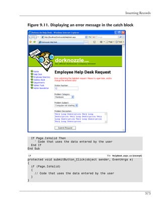 Inserting Records


Figure 9.11. Displaying an error message in the catch block




  If Page.IsValid Then
    ' Code that uses the data entered by the user
  End If
End Sub

C#                                           File: HelpDesk.aspx.cs (excerpt)
protected void submitButton_Click(object sender, EventArgs e)
{
  if (Page.IsValid)
  {
    // Code that uses the data entered by the user
  }
}



                                                                                373
 