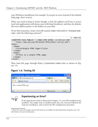 Chapter 1: Introducing ASP.NET and the .NET Platform


     your Windows installation; for example, if you get an error instead of the default
     help page, don’t worry).

     What you need to keep in mind, though, is that the address you’ll use to access
     local web applications will always start with http://localhost/, and that, by default,
     this root address points to the folder on your disk.

     To see this in practice, create a new file named index.htm inside C:Inetpubwww-
                                              6
     root, with the following contents :

                                                                                        File: index.htm
     <!DOCTYPE html PUBLIC "-//W3C//DTD XHTML 1.0 Strict//EN"
         "http://www.w3.org/TR/xhtml1/DTD/xhtml1-strict.dtd">
     <html>
       <head>
         <title>Simple HTML Page</title>
       </head>
       <body>
         <P>This is a simple HTML page.
       </body>
     </html>

     Now, load this page through http://localhost/index.htm, as shown in Fig-
     ure 1.6.

     Figure 1.6. Testing IIS




                   Experiencing an Error?
                   If the page doesn’t load as illustrated in Figure 1.6, your IIS installation has
                   problems. You might want to double-check that you correctly followed the
                   steps for installing it, and re-check the IIS configuration procedure.

     6
       All of the code and images used in this book are available for download from sitepoint.com. See
     the Preface for more information.



14
 