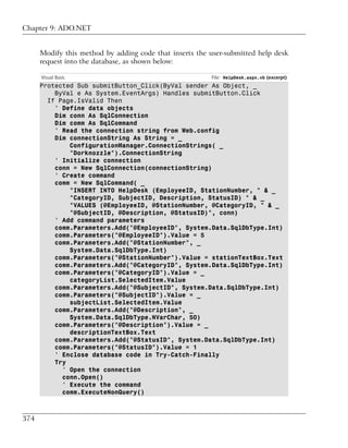 Chapter 9: ADO.NET


      Modify this method by adding code that inserts the user-submitted help desk
      request into the database, as shown below:

      Visual Basic                                       File: HelpDesk.aspx.vb (excerpt)
      Protected Sub submitButton_Click(ByVal sender As Object, _
          ByVal e As System.EventArgs) Handles submitButton.Click
        If Page.IsValid Then
          ' Define data objects
          Dim conn As SqlConnection
          Dim comm As SqlCommand
          ' Read the connection string from Web.config
          Dim connectionString As String = _
              ConfigurationManager.ConnectionStrings( _
              "Dorknozzle").ConnectionString
          ' Initialize connection
          conn = New SqlConnection(connectionString)
          ' Create command
          comm = New SqlCommand( _
              "INSERT INTO HelpDesk (EmployeeID, StationNumber, " & _
              "CategoryID, SubjectID, Description, StatusID) " & _
              "VALUES (@EmployeeID, @StationNumber, @CategoryID, " & _
              "@SubjectID, @Description, @StatusID)", conn)
          ' Add command parameters
          comm.Parameters.Add("@EmployeeID", System.Data.SqlDbType.Int)
          comm.Parameters("@EmployeeID").Value = 5
          comm.Parameters.Add("@StationNumber", _
              System.Data.SqlDbType.Int)
          comm.Parameters("@StationNumber").Value = stationTextBox.Text
          comm.Parameters.Add("@CategoryID", System.Data.SqlDbType.Int)
          comm.Parameters("@CategoryID").Value = _
              categoryList.SelectedItem.Value
          comm.Parameters.Add("@SubjectID", System.Data.SqlDbType.Int)
          comm.Parameters("@SubjectID").Value = _
              subjectList.SelectedItem.Value
          comm.Parameters.Add("@Description", _
              System.Data.SqlDbType.NVarChar, 50)
          comm.Parameters("@Description").Value = _
              descriptionTextBox.Text
          comm.Parameters.Add("@StatusID", System.Data.SqlDbType.Int)
          comm.Parameters("@StatusID").Value = 1
          ' Enclose database code in Try-Catch-Finally
          Try
            ' Open the connection
            conn.Open()
            ' Execute the command
            comm.ExecuteNonQuery()



374
 