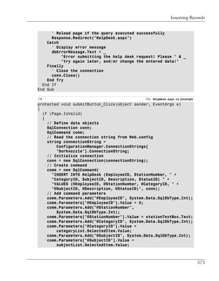 Inserting Records


      ' Reload page if the query executed successfully
      Response.Redirect("HelpDesk.aspx")
    Catch
      ' Display error message
      dbErrorMessage.Text = _
          "Error submitting the help desk request! Please " & _
          "try again later, and/or change the entered data!"
    Finally
      ' Close the connection
      conn.Close()
    End Try
  End If
End Sub

C#                                           File: HelpDesk.aspx.cs (excerpt)
protected void submitButton_Click(object sender, EventArgs e)
{
  if (Page.IsValid)
  {
    // Define data objects
    SqlConnection conn;
    SqlCommand comm;
    // Read the connection string from Web.config
    string connectionString =
        ConfigurationManager.ConnectionStrings[
        "Dorknozzle"].ConnectionString;
    // Initialize connection
    conn = new SqlConnection(connectionString);
    // Create command
    comm = new SqlCommand(
      "INSERT INTO HelpDesk (EmployeeID, StationNumber, " +
      "CategoryID, SubjectID, Description, StatusID) " +
      "VALUES (@EmployeeID, @StationNumber, @CategoryID, " +
      "@SubjectID, @Description, @StatusID)", conn);
    // Add command parameters
    comm.Parameters.Add("@EmployeeID", System.Data.SqlDbType.Int);
    comm.Parameters["@EmployeeID"].Value = 5;
    comm.Parameters.Add("@StationNumber",
        System.Data.SqlDbType.Int);
    comm.Parameters["@StationNumber"].Value = stationTextBox.Text;
    comm.Parameters.Add("@CategoryID", System.Data.SqlDbType.Int);
    comm.Parameters["@CategoryID"].Value =
        categoryList.SelectedItem.Value;
    comm.Parameters.Add("@SubjectID", System.Data.SqlDbType.Int);
    comm.Parameters["@SubjectID"].Value =
        subjectList.SelectedItem.Value;



                                                                                375
 