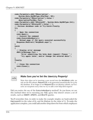 Chapter 9: ADO.NET


              comm.Parameters.Add("@Description",
                  System.Data.SqlDbType.NVarChar, 50);
              comm.Parameters["@Description"].Value =
                  descriptionTextBox.Text;
              comm.Parameters.Add("@StatusID", System.Data.SqlDbType.Int);
              comm.Parameters["@StatusID"].Value = 1;
              // Enclose database code in Try-Catch-Finally
              try
              {
                // Open the connection
                conn.Open();
                // Execute the command
                comm.ExecuteNonQuery();
                // Reload page if the query executed successfully
                Response.Redirect("HelpDesk.aspx");
              }
              catch
              {
                // Display error message
                dbErrorMessage.Text =
                    "Error submitting the help desk request! Please " +
                    "try again later, and/or change the entered data!";
              }
              finally
              {
                // Close the connection
                conn.Close();
              }
          }
      }

                   Make Sure you’ve Set the Identity Property!
                   Note that when we’re inserting a new record into the HelpDesk table, we
                   rely on the ID column, RequestID, to be generated automatically for us by
                   the database. If we forget to set RequestID as an identity column, we’ll re-
                   ceive an exception every time we try to add a new help desk request!

      Did you notice the use of the ExecuteNonQuery method? As you know, we use
      this method when we’re executing any SQL query that doesn’t return a set of
      results, such as INSERT, UPDATE, and DELETE queries.

      You’ll remember that, in order to make the example simpler, we hard-coded the
      EmployeeID (to the value of 5), and the Status (to the value of 1). To make the
      application complete, you could add another drop-down list from which employees



376
 