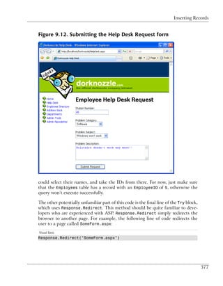 Inserting Records


Figure 9.12. Submitting the Help Desk Request form




could select their names, and take the IDs from there. For now, just make sure
that the Employees table has a record with an EmployeeID of 5, otherwise the
query won’t execute successfully.

The other potentially unfamiliar part of this code is the final line of the Try block,
which uses Response.Redirect. This method should be quite familiar to deve-
lopers who are experienced with ASP. Response.Redirect simply redirects the
browser to another page. For example, the following line of code redirects the
user to a page called SomeForm.aspx:
Visual Basic
Response.Redirect("SomeForm.aspx")




                                                                                         377
 