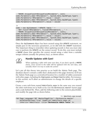 Updating Records


  "WHERE UniqueField=@UniqueFieldParameter", conn)
comm.Parameters.Add("@Parameter1", System.Data.SqlDbType.Type1)
comm.Parameters("@Parameter1").Value = value1
comm.Parameters.Add("@Parameter2", System.Data.SqlDbType.Type2)
comm.Parameters("@Parameter2").Value = value2

C#
comm = new SqlCommand ("UPDATE Table " +
  "SET Field1=@Parameter1, Field2=@Parameter2, … " +
  "WHERE UniqueField=@UniqueFieldParameter", conn);
comm.Parameters.Add("@Parameter1", System.Data.SqlDbType.Type1);
comm.Parameters["@Parameter1"].Value = value1;
comm.Parameters.Add("@Parameter2", System.Data.SqlDbType.Type2);
comm.Parameters["@Parameter2"].Value = value2;

Once the SqlCommand object has been created using this UPDATE statement, we
simply pass in the necessary parameters, as we did with the INSERT statement.
The important thing to remember when updating records is that you must take
care to perform the UPDATE on the correct record. To do this, you must include
a WHERE clause that specifies the correct record using a value from a suitable
unique column (usually the primary key), as shown above.

            Handle Updates with Care!
            When updating a table with some new data, if you don’t specify a WHERE
            clause, every record in the table will be updated with the new data, and
            (usually) there’s no way to undo the action!

Let’s put all this theory into practice as we build the Admin Tools page. The
database doesn’t contain a table that’s dedicated to this page; however, we’ll use
the Admin Tools page as a centralized location for a number of tables associated
with other pages, including the Employees and Departments tables. For instance,
in this section, we’ll allow an administrator to change the details of a specific
employee.

Create a new web form named AdminTools.aspx in the same way you created
the other web forms we’ve built so far. Use the Dorknozzle.master master page
and a code-behind file. Then, add the following code to the content placeholder,
and modify the page title as shown below.

                                                         File: AdminTools.aspx (excerpt)
<%@ Page Language="VB" MasterPageFile="~/Dorknozzle.master"
    AutoEventWireup="true" CodeFile="AdminTools.aspx.vb"
    Inherits="AdminTools" title="Dorknozzle Admin Tools" %>



                                                                                           379
 