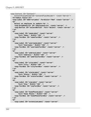 Chapter 9: ADO.NET


      <asp:Content ID="Content1"
          ContentPlaceHolderID="ContentPlaceHolder1" runat="Server">
        <h1>Admin Tools</h1>
        <asp:Label ID="dbErrorLabel" ForeColor="Red" runat="server" />
        <p>
          Select an employee to update:<br />
          <asp:DropDownList ID="employeesList" runat="server" />
          <asp:Button ID="selectButton" Text="Select" runat="server" />
        </p>
        <p>
          <asp:Label ID="nameLabel" runat="server"
              Text="Name:" Width="100" />
          <asp:TextBox ID="nameTextBox" runat="server" />
        </p>
        <p>
          <asp:Label ID="usernameLabel" runat="server"
              Text="Username:" Width="100" />
          <asp:TextBox ID="usernameTextBox" runat="server" />
        </p>
        <p>
          <asp:Label ID="addressLabel" runat="server"
              Text="Address:" Width="100" />
          <asp:TextBox ID="addressTextBox" runat="server" />
        </p>
        <p>
          <asp:Label ID="cityLabel" runat="server"
              Text="City:" Width="100" />
          <asp:TextBox ID="cityTextBox" runat="server" />
        </p>
        <p>
          <asp:Label ID="stateLabel" runat="server"
              Text="State:" Width="100" />
          <asp:TextBox ID="stateTextBox" runat="server" />
        </p>
        <p>
          <asp:Label ID="zipLabel" runat="server"
              Text="Zip:" Width="100" />
          <asp:TextBox ID="zipTextBox" runat="server" />
        </p>
        <p>
          <asp:Label ID="homePhoneLabel" runat="server"
              Text="Home Phone:" Width="100" />
          <asp:TextBox ID="homePhoneTextBox" runat="server" />
        </p>
        <p>
          <asp:Label ID="extensionLabel" runat="server"



380
 