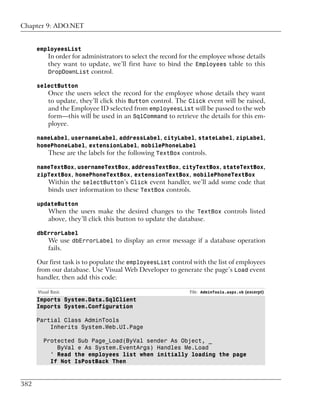 Chapter 9: ADO.NET


      employeesList
           In order for administrators to select the record for the employee whose details
           they want to update, we’ll first have to bind the Employees table to this
           DropDownList control.

      selectButton
           Once the users select the record for the employee whose details they want
           to update, they’ll click this Button control. The Click event will be raised,
           and the Employee ID selected from employeesList will be passed to the web
           form—this will be used in an SqlCommand to retrieve the details for this em-
           ployee.

      nameLabel, usernameLabel, addressLabel, cityLabel, stateLabel, zipLabel,
      homePhoneLabel, extensionLabel, mobilePhoneLabel
         These are the labels for the following TextBox controls.

      nameTextBox, usernameTextBox, addressTextBox, cityTextBox, stateTextBox,
      zipTextBox, homePhoneTextBox, extensionTextBox, mobilePhoneTextBox
         Within the selectButton’s Click event handler, we’ll add some code that
         binds user information to these TextBox controls.

      updateButton
           When the users make the desired changes to the TextBox controls listed
           above, they’ll click this button to update the database.

      dbErrorLabel
         We use dbErrorLabel to display an error message if a database operation
           fails.

      Our first task is to populate the employeesList control with the list of employees
      from our database. Use Visual Web Developer to generate the page’s Load event
      handler, then add this code:

      Visual Basic                                            File: AdminTools.aspx.vb (excerpt)
      Imports System.Data.SqlClient
      Imports System.Configuration

      Partial Class AdminTools
          Inherits System.Web.UI.Page

         Protected Sub Page_Load(ByVal sender As Object, _
             ByVal e As System.EventArgs) Handles Me.Load
           ' Read the employees list when initially loading the page
           If Not IsPostBack Then



382
 