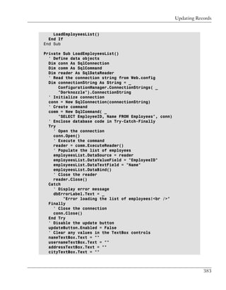 Updating Records


    LoadEmployeesList()
  End If
End Sub

Private Sub LoadEmployeesList()
  ' Define data objects
  Dim conn As SqlConnection
  Dim comm As SqlCommand
  Dim reader As SqlDataReader
  ' Read the connection string from Web.config
  Dim connectionString As String = _
      ConfigurationManager.ConnectionStrings( _
      "Dorknozzle").ConnectionString
  ' Initialize connection
  conn = New SqlConnection(connectionString)
  ' Create command
  comm = New SqlCommand( _
      "SELECT EmployeeID, Name FROM Employees", conn)
  ' Enclose database code in Try-Catch-Finally
  Try
    ' Open the connection
    conn.Open()
    ' Execute the command
    reader = comm.ExecuteReader()
    ' Populate the list of employees
    employeesList.DataSource = reader
    employeesList.DataValueField = "EmployeeID"
    employeesList.DataTextField = "Name"
    employeesList.DataBind()
    ' Close the reader
    reader.Close()
  Catch
    ' Display error message
    dbErrorLabel.Text = _
        "Error loading the list of employees!<br />"
  Finally
    ' Close the connection
    conn.Close()
  End Try
  ' Disable the update button
  updateButton.Enabled = False
  ' Clear any values in the TextBox controls
  nameTextBox.Text = ""
  usernameTextBox.Text = ""
  addressTextBox.Text = ""
  cityTextBox.Text = ""



                                                                    383
 