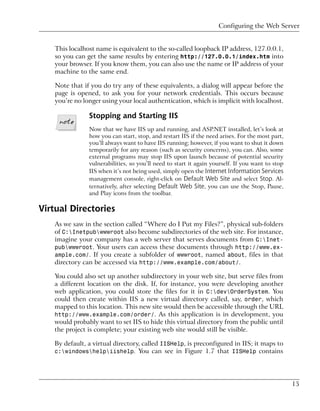 Configuring the Web Server


    This localhost name is equivalent to the so-called loopback IP address, 127.0.0.1,
    so you can get the same results by entering http://127.0.0.1/index.htm into
    your browser. If you know them, you can also use the name or IP address of your
    machine to the same end.

    Note that if you do try any of these equivalents, a dialog will appear before the
    page is opened, to ask you for your network credentials. This occurs because
    you’re no longer using your local authentication, which is implicit with localhost.

                Stopping and Starting IIS
                Now that we have IIS up and running, and ASP.NET installed, let’s look at
                how you can start, stop, and restart IIS if the need arises. For the most part,
                you’ll always want to have IIS running; however, if you want to shut it down
                temporarily for any reason (such as security concerns), you can. Also, some
                external programs may stop IIS upon launch because of potential security
                vulnerabilities, so you’ll need to start it again yourself. If you want to stop
                IIS when it’s not being used, simply open the Internet Information Services
                management console, right-click on Default Web Site and select Stop. Al-
                ternatively, after selecting Default Web Site, you can use the Stop, Pause,
                and Play icons from the toolbar.

Virtual Directories
   As we saw in the section called “Where do I Put my Files?”, physical sub-folders
   of C:Inetpubwwwroot also become subdirectories of the web site. For instance,
   imagine your company has a web server that serves documents from C:Inet-
   pubwwwroot. Your users can access these documents through http://www.ex-
   ample.com/. If you create a subfolder of wwwroot, named about, files in that
   directory can be accessed via http://www.example.com/about/.

   You could also set up another subdirectory in your web site, but serve files from
   a different location on the disk. If, for instance, you were developing another
   web application, you could store the files for it in C:devOrderSystem. You
   could then create within IIS a new virtual directory called, say, order, which
   mapped to this location. This new site would then be accessible through the URL
   http://www.example.com/order/. As this application is in development, you
   would probably want to set IIS to hide this virtual directory from the public until
   the project is complete; your existing web site would still be visible.

   By default, a virtual directory, called IISHelp, is preconfigured in IIS; it maps to
   c:windowshelpiishelp. You can see in Figure 1.7 that IISHelp contains




                                                                                                  15
 