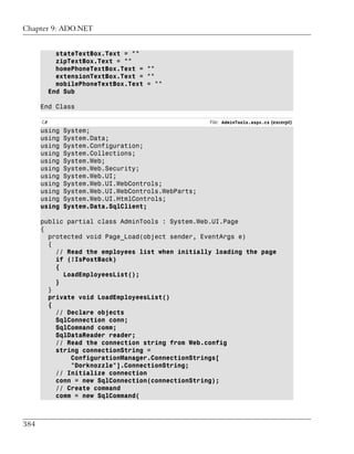 Chapter 9: ADO.NET


             stateTextBox.Text = ""
             zipTextBox.Text = ""
             homePhoneTextBox.Text = ""
             extensionTextBox.Text = ""
             mobilePhoneTextBox.Text = ""
           End Sub

      End Class

      C#                                             File: AdminTools.aspx.cs (excerpt)
      using    System;
      using    System.Data;
      using    System.Configuration;
      using    System.Collections;
      using    System.Web;
      using    System.Web.Security;
      using    System.Web.UI;
      using    System.Web.UI.WebControls;
      using    System.Web.UI.WebControls.WebParts;
      using    System.Web.UI.HtmlControls;
      using    System.Data.SqlClient;

      public partial class AdminTools : System.Web.UI.Page
      {
        protected void Page_Load(object sender, EventArgs e)
        {
          // Read the employees list when initially loading the page
          if (!IsPostBack)
          {
            LoadEmployeesList();
          }
        }
        private void LoadEmployeesList()
        {
          // Declare objects
          SqlConnection conn;
          SqlCommand comm;
          SqlDataReader reader;
          // Read the connection string from Web.config
          string connectionString =
              ConfigurationManager.ConnectionStrings[
              "Dorknozzle"].ConnectionString;
          // Initialize connection
          conn = new SqlConnection(connectionString);
          // Create command
          comm = new SqlCommand(



384
 
