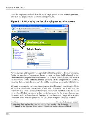 Chapter 9: ADO.NET


      Load the page now, and test that the list of employees is bound to employeeList,
      and that the page displays as shown in Figure 9.15.

      Figure 9.15. Displaying the list of employees in a drop-down




      As you can see, all the employees are listed within the employee drop-down menu.
      Again, the employees’ names are shown because the Name field is bound to the
      DataTextField property of the DropDownList control. Similarly, the EmployeeID
      field is bound to the DataValueField property of the DropDownList control,
      ensuring that a selected employee’s ID will be submitted as the value of the field.

      We need to undertake two more tasks to complete this page’s functionality. First,
      we need to handle the Click event of the Select button so that it will load the
      form with data about the selected employee. Then, we’ll need to handle the Click
      event of the Update button, to update the information for the selected employee.
      Let’s start with the Select button. Double-click the button in Design View to have
      the Click event handler generated for you, then complete the code like this:

      Visual Basic                                           File: AdminTools.aspx.vb (excerpt)
      Protected Sub selectButton_Click(ByVal sender As Object, _
          ByVal e As System.EventArgs) Handles selectButton.Click



386
 