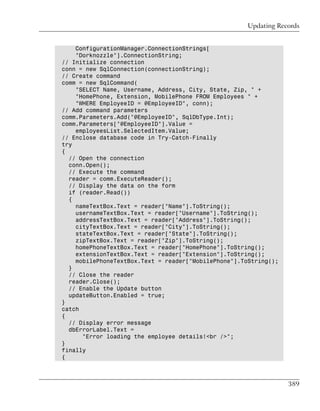 Updating Records


    ConfigurationManager.ConnectionStrings[
    "Dorknozzle"].ConnectionString;
// Initialize connection
conn = new SqlConnection(connectionString);
// Create command
comm = new SqlCommand(
    "SELECT Name, Username, Address, City, State, Zip, " +
    "HomePhone, Extension, MobilePhone FROM Employees " +
    "WHERE EmployeeID = @EmployeeID", conn);
// Add command parameters
comm.Parameters.Add("@EmployeeID", SqlDbType.Int);
comm.Parameters["@EmployeeID"].Value =
    employeesList.SelectedItem.Value;
// Enclose database code in Try-Catch-Finally
try
{
  // Open the connection
  conn.Open();
  // Execute the command
  reader = comm.ExecuteReader();
  // Display the data on the form
  if (reader.Read())
  {
    nameTextBox.Text = reader["Name"].ToString();
    usernameTextBox.Text = reader["Username"].ToString();
    addressTextBox.Text = reader["Address"].ToString();
    cityTextBox.Text = reader["City"].ToString();
    stateTextBox.Text = reader["State"].ToString();
    zipTextBox.Text = reader["Zip"].ToString();
    homePhoneTextBox.Text = reader["HomePhone"].ToString();
    extensionTextBox.Text = reader["Extension"].ToString();
    mobilePhoneTextBox.Text = reader["MobilePhone"].ToString();
  }
  // Close the reader
  reader.Close();
  // Enable the Update button
  updateButton.Enabled = true;
}
catch
{
  // Display error message
  dbErrorLabel.Text =
      "Error loading the employee details!<br />";
}
finally
{



                                                                  389
 