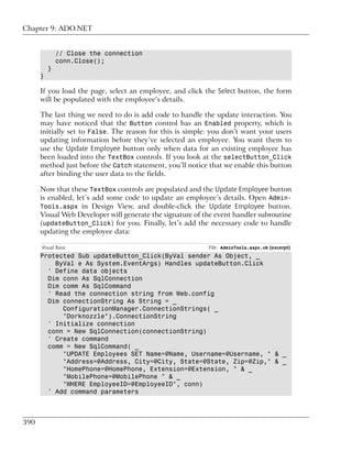 Chapter 9: ADO.NET


              // Close the connection
              conn.Close();
          }
      }

      If you load the page, select an employee, and click the Select button, the form
      will be populated with the employee’s details.

      The last thing we need to do is add code to handle the update interaction. You
      may have noticed that the Button control has an Enabled property, which is
      initially set to False. The reason for this is simple: you don’t want your users
      updating information before they’ve selected an employee. You want them to
      use the Update Employee button only when data for an existing employee has
      been loaded into the TextBox controls. If you look at the selectButton_Click
      method just before the Catch statement, you’ll notice that we enable this button
      after binding the user data to the fields.

      Now that these TextBox controls are populated and the Update Employee button
      is enabled, let’s add some code to update an employee’s details. Open Admin-
      Tools.aspx in Design View, and double-click the Update Employee button.
      Visual Web Developer will generate the signature of the event handler subroutine
      (updateButton_Click) for you. Finally, let’s add the necessary code to handle
      updating the employee data:

      Visual Basic                                         File: AdminTools.aspx.vb (excerpt)
      Protected Sub updateButton_Click(ByVal sender As Object, _
          ByVal e As System.EventArgs) Handles updateButton.Click
        ' Define data objects
        Dim conn As SqlConnection
        Dim comm As SqlCommand
        ' Read the connection string from Web.config
        Dim connectionString As String = _
            ConfigurationManager.ConnectionStrings( _
            "Dorknozzle").ConnectionString
        ' Initialize connection
        conn = New SqlConnection(connectionString)
        ' Create command
        comm = New SqlCommand( _
            "UPDATE Employees SET Name=@Name, Username=@Username, " & _
            "Address=@Address, City=@City, State=@State, Zip=@Zip," & _
            "HomePhone=@HomePhone, Extension=@Extension, " & _
            "MobilePhone=@MobilePhone " & _
            "WHERE EmployeeID=@EmployeeID", conn)
        ' Add command parameters



390
 