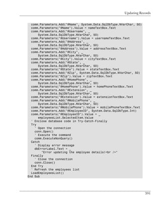 Updating Records


  comm.Parameters.Add("@Name", System.Data.SqlDbType.NVarChar, 50)
  comm.Parameters("@Name").Value = nameTextBox.Text
  comm.Parameters.Add("@Username", _
      System.Data.SqlDbType.NVarChar, 50)
  comm.Parameters("@Username").Value = usernameTextBox.Text
  comm.Parameters.Add("@Address", _
      System.Data.SqlDbType.NVarChar, 50)
  comm.Parameters("@Address").Value = addressTextBox.Text
  comm.Parameters.Add("@City", _
      System.Data.SqlDbType.NVarChar, 50)
  comm.Parameters("@City").Value = cityTextBox.Text
  comm.Parameters.Add("@State", _
      System.Data.SqlDbType.NVarChar, 50)
  comm.Parameters("@State").Value = stateTextBox.Text
  comm.Parameters.Add("@Zip", System.Data.SqlDbType.NVarChar, 50)
  comm.Parameters("@Zip").Value = zipTextBox.Text
  comm.Parameters.Add("@HomePhone", _
      System.Data.SqlDbType.NVarChar, 50)
  comm.Parameters("@HomePhone").Value = homePhoneTextBox.Text
  comm.Parameters.Add("@Extension", _
      System.Data.SqlDbType.NVarChar, 50)
  comm.Parameters("@Extension").Value = extensionTextBox.Text
  comm.Parameters.Add("@MobilePhone", _
      System.Data.SqlDbType.NVarChar, 50)
  comm.Parameters("@MobilePhone").Value = mobilePhoneTextBox.Text
  comm.Parameters.Add("@EmployeeID", System.Data.SqlDbType.Int)
  comm.Parameters("@EmployeeID").Value = _
      employeesList.SelectedItem.Value
  ' Enclose database code in Try-Catch-Finally
  Try
    ' Open the connection
    conn.Open()
    ' Execute the command
    comm.ExecuteNonQuery()
  Catch
    ' Display error message
    dbErrorLabel.Text = _
        "Error updating the employee details!<br />"
  Finally
    ' Close the connection
    conn.Close()
  End Try
  ' Refresh the employees list
  LoadEmployeesList()
End Sub




                                                                     391
 