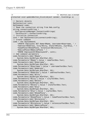 Chapter 9: ADO.NET


      C#                                          File: AdminTools.aspx.cs (excerpt)
      protected void updateButton_Click(object sender, EventArgs e)
      {
        // Declare objects
        SqlConnection conn;
        SqlCommand comm;
        // Read the connection string from Web.config
        string connectionString =
          ConfigurationManager.ConnectionStrings[
          "Dorknozzle"].ConnectionString;
        // Initialize connection
        conn = new SqlConnection(connectionString);
        // Create command
        comm = new SqlCommand(
            "UPDATE Employees SET Name=@Name, Username=@Username, " +
            "Address=@Address, City=@City, State=@State, Zip=@Zip, " +
            "HomePhone=@HomePhone, Extension=@Extension, " +
            "MobilePhone=@MobilePhone " +
            "WHERE EmployeeID=@EmployeeID", conn);
        // Add command parameters
        comm.Parameters.Add("@Name",
            System.Data.SqlDbType.NVarChar,50);
        comm.Parameters["@Name"].Value = nameTextBox.Text;
        comm.Parameters.Add("@Username",
            System.Data.SqlDbType.NVarChar, 50);
        comm.Parameters["@Username"].Value = usernameTextBox.Text;
        comm.Parameters.Add("@Address",
            System.Data.SqlDbType.NVarChar, 50);
        comm.Parameters["@Address"].Value = addressTextBox.Text;
        comm.Parameters.Add("@City",
            System.Data.SqlDbType.NVarChar, 50);
        comm.Parameters["@City"].Value = cityTextBox.Text;
        comm.Parameters.Add("@State",
            System.Data.SqlDbType.NVarChar, 50);
        comm.Parameters["@State"].Value = stateTextBox.Text;
        comm.Parameters.Add("@Zip",
            System.Data.SqlDbType.NVarChar, 50);
        comm.Parameters["@Zip"].Value = zipTextBox.Text;
        comm.Parameters.Add("@HomePhone",
            System.Data.SqlDbType.NVarChar, 50);
        comm.Parameters["@HomePhone"].Value = homePhoneTextBox.Text;
        comm.Parameters.Add("@Extension",
            System.Data.SqlDbType.NVarChar, 50);
        comm.Parameters["@Extension"].Value = extensionTextBox.Text;
        comm.Parameters.Add("@MobilePhone",
            System.Data.SqlDbType.NVarChar, 50);



392
 