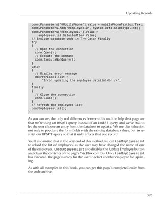 Updating Records


    comm.Parameters["@MobilePhone"].Value = mobilePhoneTextBox.Text;
    comm.Parameters.Add("@EmployeeID", System.Data.SqlDbType.Int);
    comm.Parameters["@EmployeeID"].Value =
        employeesList.SelectedItem.Value;
    // Enclose database code in Try-Catch-Finally
    try
    {
      // Open the connection
      conn.Open();
      // Execute the command
      comm.ExecuteNonQuery();
    }
    catch
    {
      // Display error message
      dbErrorLabel.Text =
          "Error updating the employee details!<br />";
    }
    finally
    {
      // Close the connection
      conn.Close();
    }
    // Refresh the employees list
    LoadEmployeesList();
}

As you can see, the only real differences between this and the help desk page are
that we’re using an UPDATE query instead of an INSERT query, and we’ve had to
let the user choose an entry from the database to update. We use that selection
not only to populate the form fields with the existing database values, but to re-
strict our UPDATE query so that it only affects that one record.

You’ll also notice that at the very end of this method, we call LoadEmployeesList
to reload the list of employees, as the user may have changed the name of one
of the employees. LoadEmployeesList also disables the Update Employee button
and clears the contents of the page’s TextBox controls. Once LoadEmployeesList
has executed, the page is ready for the user to select another employee for updat-
ing.

As with all examples in this book, you can get this page’s completed code from
the code archive.




                                                                                     393
 
