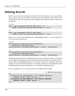 Chapter 9: ADO.NET



Deleting Records
      Just as we can insert and update records within the database, we can also delete
      them. Again, most of the code for deleting records resembles that which we’ve
      already seen. The only major part that changes is the SQL statement within the
      command:
      Visual Basic
      comm = New SqlCommand("DELETE FROM Table " & _
          "WHERE UniqueField=@UniqueFieldParameter", conn)

      C#
      comm = new SqlCommand("DELETE FROM Table " +
          "WHERE UniqueField=@UniqueFieldParameter", conn)

      Once we’ve created the DELETE query’s SqlCommand object, we can simply pass
      in the necessary parameter:
      Visual Basic
      comm.Parameters.Add("@UniqueFieldParameter", _
          System.Data.SqlDbType.Type)
      comm.Parameters("@UniqueFieldParameter").Value = UniqueValue

      C#
      comm.Parameters.Add("@UniqueFieldParameter",
          System.Data.SqlDbType.Type);
      comm.Parameters["@UniqueFieldParameter"].Value = UniqueValue;

      To demonstrate the process of deleting an item from a database table, we’ll expand
      on the Admin Tools page. Since we’re allowing administrators to update inform-
      ation within the Employees table, let’s also give them the ability to delete an
      employee’s record from the database. To do this, we’ll place a new Button control
      for deleting the selected record next to our Update Employee button.

      Start by adding the new control at the end of AdminTools.aspx:

                                                              File: AdminTools.aspx (excerpt)
      <p>
        <asp:Button ID="updateButton" Text="Update Employee"
            Enabled="False" runat="server" />
        <asp:Button ID="deleteButton" Text="Delete Employee"
            Enabled="False" runat="server" />
      </p>




394
 