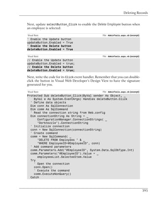 Deleting Records


Next, update selectButton_Click to enable the Delete Employee button when
an employee is selected:

Visual Basic                                        File: AdminTools.aspx.vb (excerpt)
' Enable the Update button
updateButton.Enabled = True
' Enable the Delete button
deleteButton.Enabled = True

Visual Basic                                        File: AdminTools.aspx.vb (excerpt)
// Enable the Update    button
updateButton.Enabled    = true;
// Enable the Delete    button
deleteButton.Enabled    = true;

Next, write the code for its Click event handler. Remember that you can double-
click the button in Visual Web Developer’s Design View to have the signature
generated for you.

Visual Basic                                        File: AdminTools.aspx.vb (excerpt)
Protected Sub deleteButton_Click(ByVal sender As Object, _
    ByVal e As System.EventArgs) Handles deleteButton.Click
  ' Define data objects
  Dim conn As SqlConnection
  Dim comm As SqlCommand
  ' Read the connection string from Web.config
  Dim connectionString As String = _
      ConfigurationManager.ConnectionStrings( _
      "Dorknozzle").ConnectionString
  ' Initialize connection
  conn = New SqlConnection(connectionString)
  ' Create command
  comm = New SqlCommand( _
      "DELETE FROM Employees " & _
      "WHERE EmployeeID=@EmployeeID", conn)
  ' Add command parameters
  comm.Parameters.Add("@EmployeeID", System.Data.SqlDbType.Int)
  comm.Parameters("@EmployeeID").Value = _
      employeesList.SelectedItem.Value
  Try
    ' Open the connection
    conn.Open()
    ' Execute the command
    comm.ExecuteNonQuery()
  Catch



                                                                                         395
 