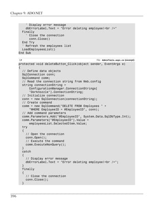 Chapter 9: ADO.NET


          ' Display error message
          dbErrorLabel.Text = "Error deleting employee!<br />"
        Finally
          ' Close the connection
            conn.Close()
        End Try
        ' Refresh the employees list
        LoadEmployeesList()
      End Sub

      C#                                          File: AdminTools.aspx.cs (excerpt)
      protected void deleteButton_Click(object sender, EventArgs e)
      {
        // Define data objects
        SqlConnection conn;
        SqlCommand comm;
        // Read the connection string from Web.config
        string connectionString =
            ConfigurationManager.ConnectionStrings[
            "Dorknozzle"].ConnectionString;
        // Initialize connection
        conn = new SqlConnection(connectionString);
        // Create command
        comm = new SqlCommand("DELETE FROM Employees " +
            "WHERE EmployeeID = @EmployeeID", conn);
        // Add command parameters
        comm.Parameters.Add("@EmployeeID", System.Data.SqlDbType.Int);
        comm.Parameters["@EmployeeID"].Value =
            employeesList.SelectedItem.Value;
        try
        {
          // Open the connection
          conn.Open();
          // Execute the command
          comm.ExecuteNonQuery();
        }
        catch
        {
          // Display error message
          dbErrorLabel.Text = "Error deleting employee!<br />";
        }
        finally
        {
          // Close the connection
          conn.Close();
        }



396
 