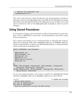 Using Stored Procedures


      // Refresh the employees list
      LoadEmployeesList();
  }

  Save your work and test it within the browser. For testing purposes, feel free to
  add more records to the Employees table using SQL Server Management Studio,
  then delete them through the Dorknozzle application (if you do that, note you’ll
  need to refresh the view of the Employees table manually in order to see the
  changes).

Using Stored Procedures
  In the previous chapter, you learned how to add stored procedures to your data-
  base. As far as ADO.NET is concerned, a stored procedure is much like a query
  that has parameters.

  Let’s assume you’d prefer to use a stored procedure to add help desk requests,
  rather than typing the SQL code in HelpDesk.aspx.vb, or HelpDesk.aspx.cs.
  The first step would be to add to your Dorknozzle database a stored procedure,
  which would look something like this:

  CREATE PROCEDURE InsertHelpDesk
  (
     @EmployeeID int,
     @StationNumber int,
     @CategoryID int,
     @SubjectID int,
     @Description nvarchar,
     @StatusID int
  )
  AS
  INSERT INTO HelpDesk (EmployeeID, StationNumber, CategoryID,
       SubjectID, Description, StatusID)
  VALUES (@EmployeeID, @StationNumber, @CategoryID, @SubjectID,
       @Description, @StatusID)

  To use this stored procedure, you’d need to modify the submitButton_Click
  method in HelpDesk.aspx.vb (or HelpDesk.aspx.cs) as shown below:

   Visual Basic                                           File: HelpDesk.aspx.vb (excerpt)
  ' Define data objects
  Dim conn As SqlConnection
  Dim comm As SqlCommand
  ' Read the connection string from Web.config



                                                                                             397
 