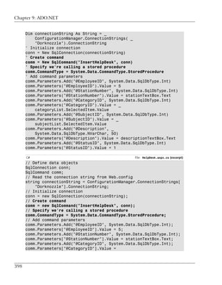 Chapter 9: ADO.NET


      Dim connectionString As String = _
          ConfigurationManager.ConnectionStrings( _
          "Dorknozzle").ConnectionString
      ' Initialize connection
      conn = New SqlConnection(connectionString)
      ' Create command
      comm = New SqlCommand("InsertHelpDesk", conn)
      ' Specify we're calling a stored procedure
      comm.CommandType = System.Data.CommandType.StoredProcedure
      ' Add command parameters
      comm.Parameters.Add("@EmployeeID", System.Data.SqlDbType.Int)
      comm.Parameters("@EmployeeID").Value = 5
      comm.Parameters.Add("@StationNumber", System.Data.SqlDbType.Int)
      comm.Parameters("@StationNumber").Value = stationTextBox.Text
      comm.Parameters.Add("@CategoryID", System.Data.SqlDbType.Int)
      comm.Parameters("@CategoryID").Value = _
          categoryList.SelectedItem.Value
      comm.Parameters.Add("@SubjectID", System.Data.SqlDbType.Int)
      comm.Parameters("@SubjectID").Value = _
          subjectList.SelectedItem.Value
      comm.Parameters.Add("@Description", _
          System.Data.SqlDbType.NVarChar, 50)
      comm.Parameters("@Description").Value = descriptionTextBox.Text
      comm.Parameters.Add("@StatusID", System.Data.SqlDbType.Int)
      comm.Parameters("@StatusID").Value = 1

      C#                                           File: HelpDesk.aspx.cs (excerpt)
      // Define data objects
      SqlConnection conn;
      SqlCommand comm;
      // Read the connection string from Web.config
      string connectionString = ConfigurationManager.ConnectionStrings[
          "Dorknozzle"].ConnectionString;
      // Initialize connection
      conn = new SqlConnection(connectionString);
      // Create command
      comm = new SqlCommand("InsertHelpDesk", conn);
      // Specify we're calling a stored procedure
      comm.CommandType = System.Data.CommandType.StoredProcedure;
      // Add command parameters
      comm.Parameters.Add("@EmployeeID", System.Data.SqlDbType.Int);
      comm.Parameters["@EmployeeID"].Value = 5;
      comm.Parameters.Add("@StationNumber", System.Data.SqlDbType.Int);
      comm.Parameters["@StationNumber"].Value = stationTextBox.Text;
      comm.Parameters.Add("@CategoryID", System.Data.SqlDbType.Int);
      comm.Parameters["@CategoryID"].Value =



398
 